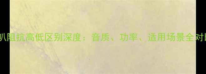 图片 喇叭阻抗高低区别深度：音质、功率、适用场景全对比2