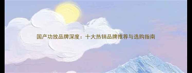 图片 国产功放品牌深度：十大热销品牌推荐与选购指南