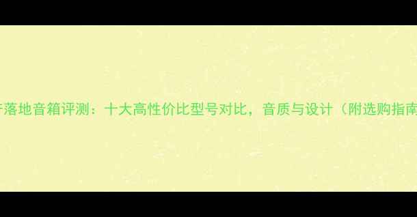 图片 国产落地音箱评测：十大高性价比型号对比，音质与设计（附选购指南）1