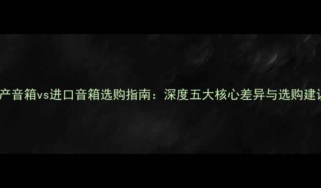 图片 国产音箱vs进口音箱选购指南：深度五大核心差异与选购建议1