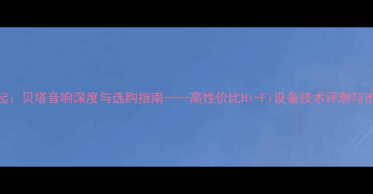 图片 国产音箱崛起：贝塔音响深度与选购指南——高性价比Hi-Fi设备技术评测与市场趋势分析