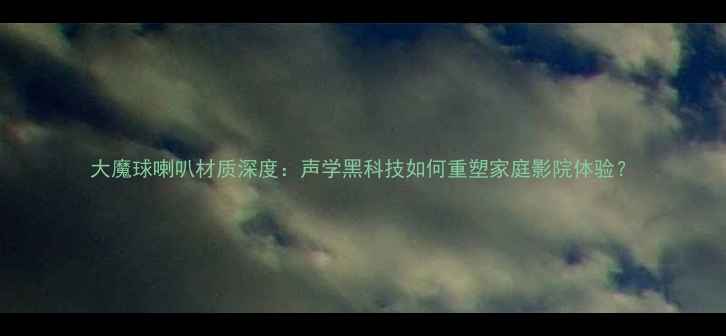 图片 大魔球喇叭材质深度：声学黑科技如何重塑家庭影院体验？