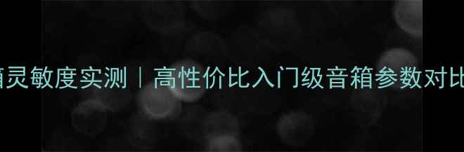 图片 天朗706音箱灵敏度实测｜高性价比入门级音箱参数对比与选购指南