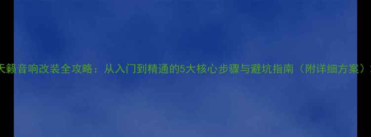 图片 天籁音响改装全攻略：从入门到精通的5大核心步骤与避坑指南（附详细方案）2