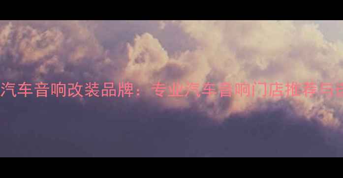 图片 天赖之音汽车音响改装品牌：专业汽车音响门店推荐与选购指南1