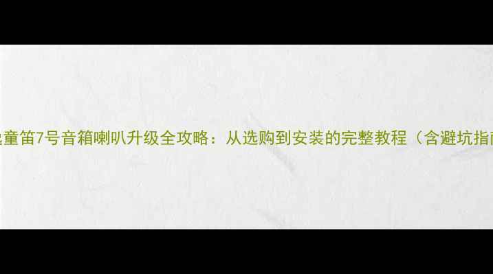 图片 天逸童笛7号音箱喇叭升级全攻略：从选购到安装的完整教程（含避坑指南）
