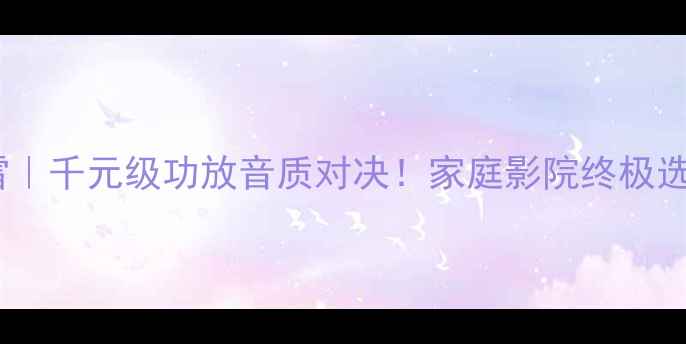 图片 奇力VS惊雷｜千元级功放音质对决！家庭影院终极选择指南🎶2