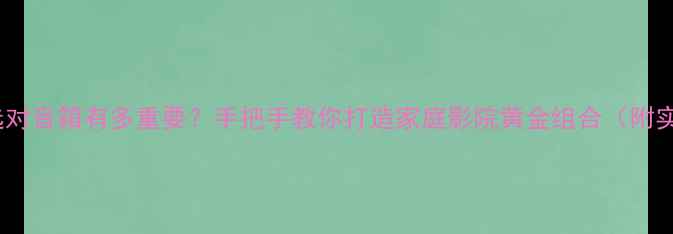 图片 奇力功放选对音箱有多重要？手把手教你打造家庭影院黄金组合（附实测清单）1