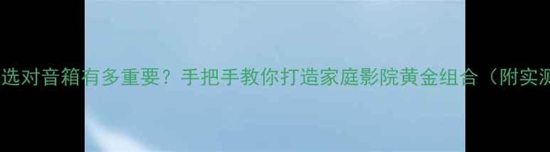 图片 奇力功放选对音箱有多重要？手把手教你打造家庭影院黄金组合（附实测清单）2
