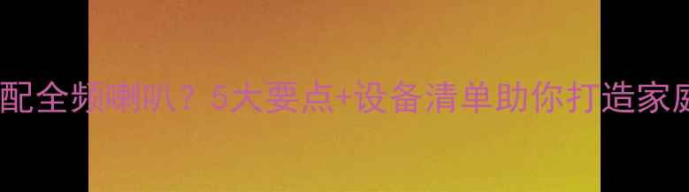 图片 如何正确搭配全频喇叭？5大要点+设备清单助你打造家庭影院系统1