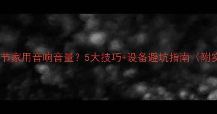 图片 如何科学调节家用音响音量？5大技巧+设备避坑指南（附实测数据）1