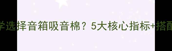 图片 如何科学选择音箱吸音棉？5大核心指标+搭配技巧全
