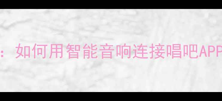 图片 家庭K歌设备选购指南：如何用智能音响连接唱吧APP实现专业级K歌体验？