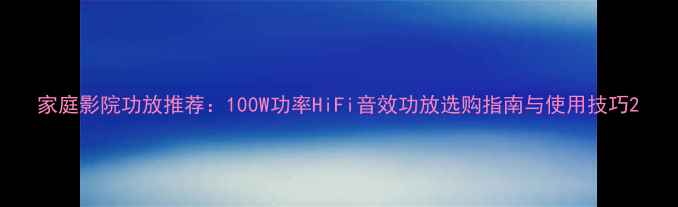 图片 家庭影院功放推荐：100W功率HiFi音效功放选购指南与使用技巧2