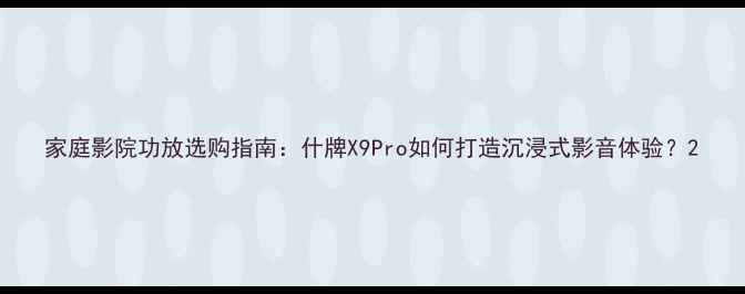 图片 家庭影院功放选购指南：什牌X9Pro如何打造沉浸式影音体验？2