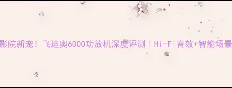 图片 家庭影院新宠！飞迪奥6000功放机深度评测｜Hi-Fi音效+智能场景YYDS