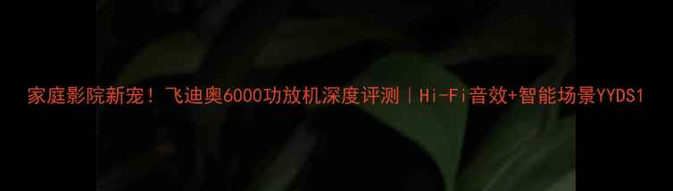 图片 家庭影院新宠！飞迪奥6000功放机深度评测｜Hi-Fi音效+智能场景YYDS1