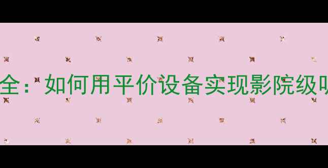 图片 家庭影院环绕声系统搭建全：如何用平价设备实现影院级听感？保姆级教程来了！2