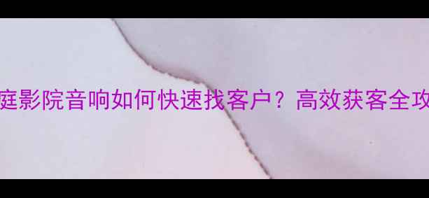 图片 家庭影院音响如何快速找客户？高效获客全攻略