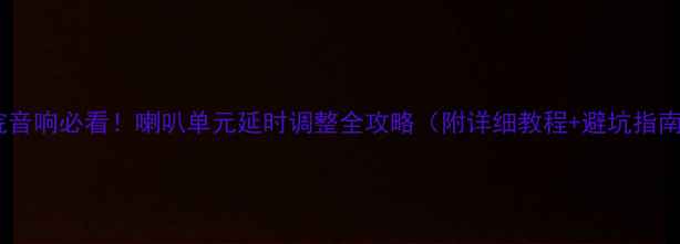 图片 家庭影院音响必看！喇叭单元延时调整全攻略（附详细教程+避坑指南）🎵🔊2