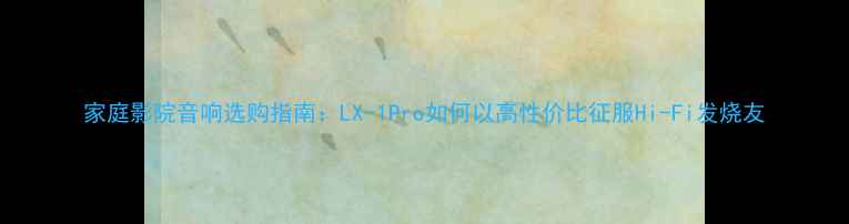 图片 家庭影院音响选购指南：LX-1Pro如何以高性价比征服Hi-Fi发烧友