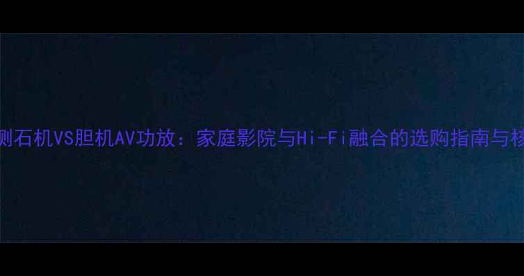 图片 对比评测石机VS胆机AV功放：家庭影院与Hi-Fi融合的选购指南与核心技术
