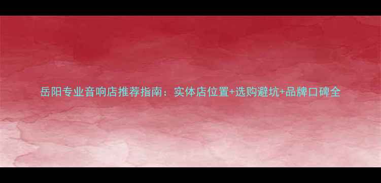 图片 岳阳专业音响店推荐指南：实体店位置+选购避坑+品牌口碑全