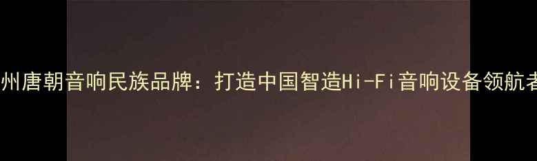 图片 广州唐朝音响民族品牌：打造中国智造Hi-Fi音响设备领航者1