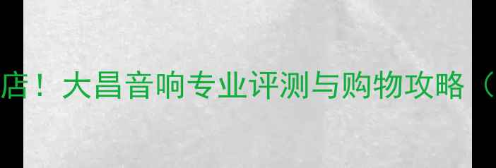 图片 广州必逛音响店！大昌音响专业评测与购物攻略（附隐藏福利）