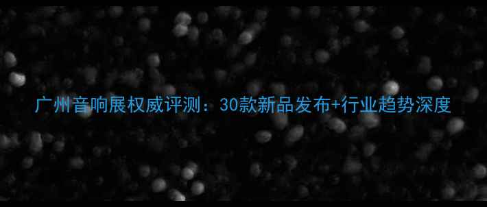 图片 广州音响展权威评测：30款新品发布+行业趋势深度