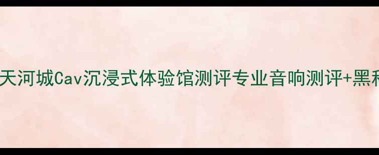 图片 广州音响迷必看！天河城Cav沉浸式体验馆测评专业音响测评+黑科技玩法全公开🎧2
