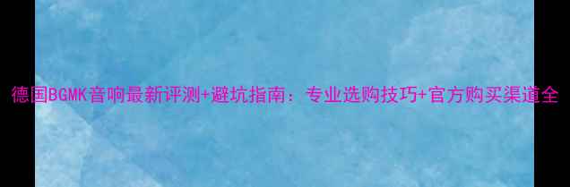 图片 德国BGMK音响最新评测+避坑指南：专业选购技巧+官方购买渠道全
