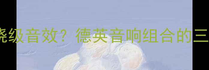 图片 德国CD机+英国功放=发烧级音效？德英音响组合的三大核心技术与选购指南1