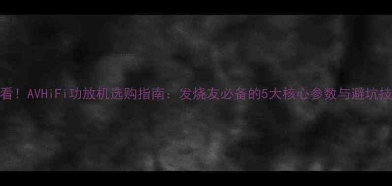 图片 必看！AVHiFi功放机选购指南：发烧友必备的5大核心参数与避坑技巧