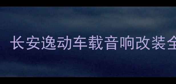 图片 必看！长安逸动车载音响改装全攻略