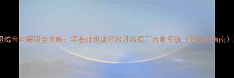 图片 思域音响解码全攻略：零基础也能轻松升级原厂音响系统（附避坑指南）2