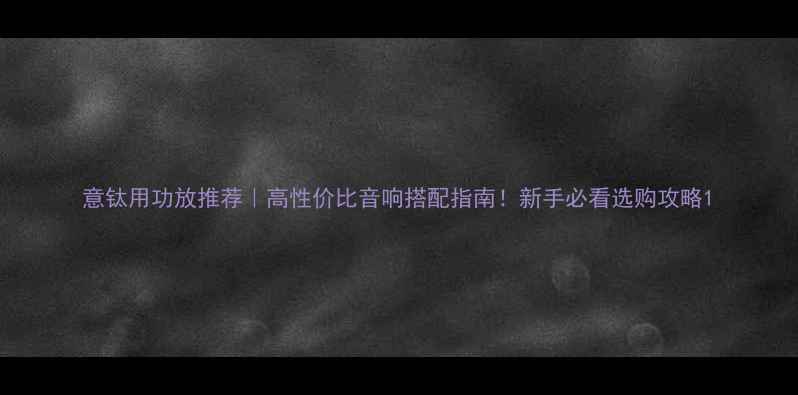 图片 意钛用功放推荐｜高性价比音响搭配指南！新手必看选购攻略1