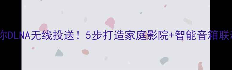 图片 手把手教你DLNA无线投送！5步打造家庭影院+智能音箱联动攻略🎵1