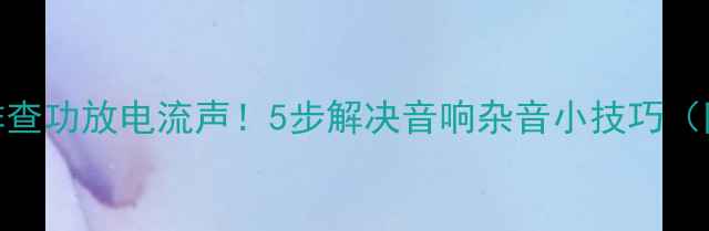 图片 手把手教你排查功放电流声！5步解决音响杂音小技巧（附真实案例）
