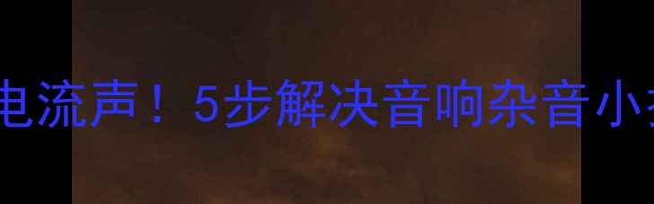 图片 手把手教你排查功放电流声！5步解决音响杂音小技巧（附真实案例）2