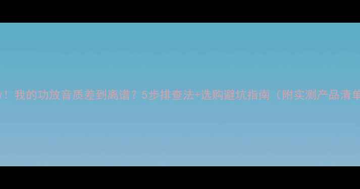 图片 救命！我的功放音质差到离谱？5步排查法+选购避坑指南（附实测产品清单）1