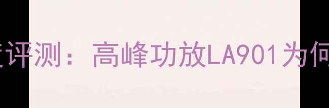 图片 旗舰级音质LA901深度评测：高峰功放LA901为何成为Hi-Fi圈新宠？2