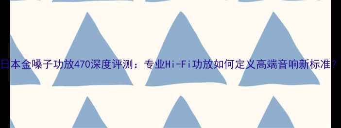 图片 日本金嗓子功放470深度评测：专业Hi-Fi功放如何定义高端音响新标准？