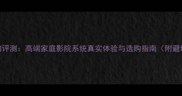 图片 旷世音响评测：高端家庭影院系统真实体验与选购指南（附避坑攻略）