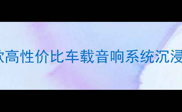 图片 最值得推荐的10款高性价比车载音响系统沉浸式听感体验指南1
