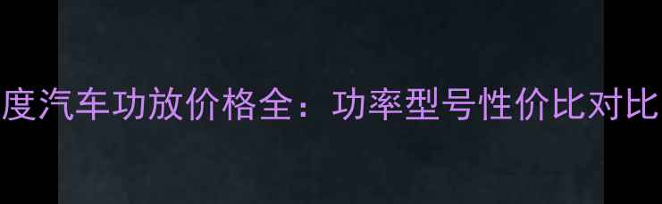 图片 最新报价8音度汽车功放价格全：功率型号性价比对比与选购指南1