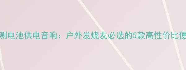 图片 最新评测电池供电音响：户外发烧友必选的5款高性价比便携设备