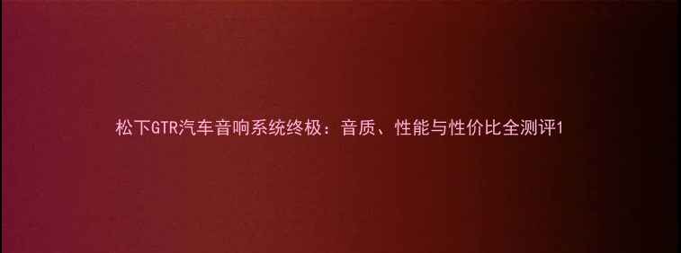 图片 松下GTR汽车音响系统终极：音质、性能与性价比全测评1