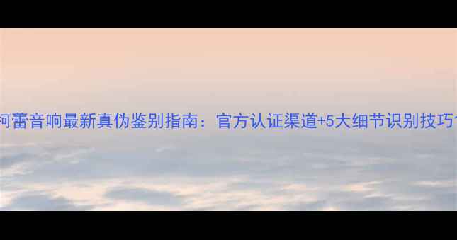 图片 柯蕾音响最新真伪鉴别指南：官方认证渠道+5大细节识别技巧1