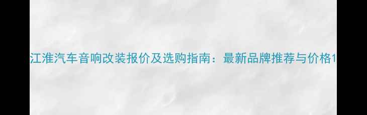图片 江淮汽车音响改装报价及选购指南：最新品牌推荐与价格1